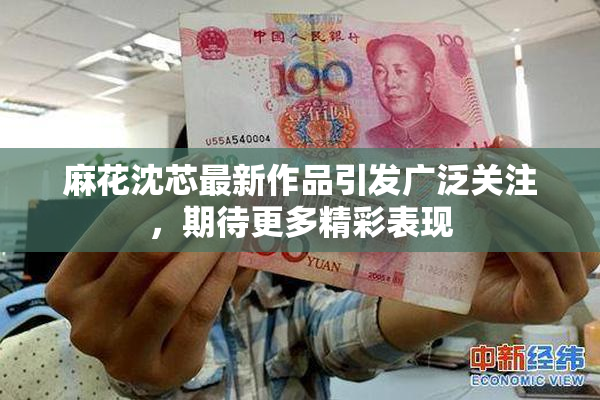 麻花沈芯最新作品引发广泛关注，期待更多精彩表现
