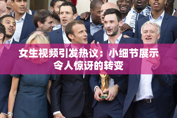 女生视频引发热议：小细节展示令人惊讶的转变
