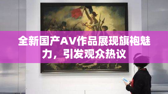 全新国产AV作品展现旗袍魅力，引发观众热议