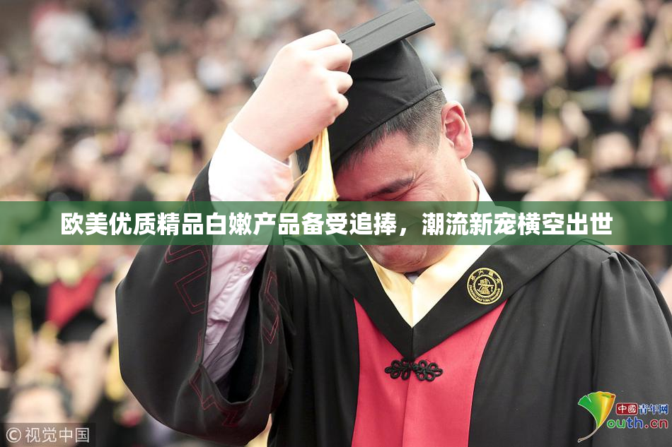 欧美优质精品白嫩产品备受追捧，潮流新宠横空出世