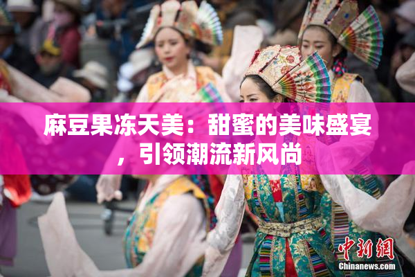 麻豆果冻天美：甜蜜的美味盛宴，引领潮流新风尚