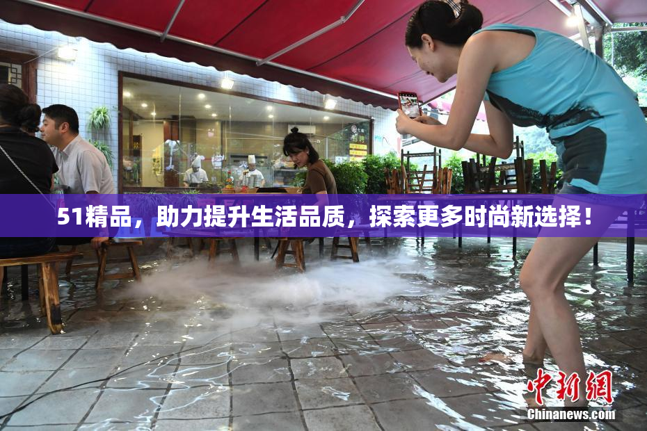 51精品，助力提升生活品质，探索更多时尚新选择！