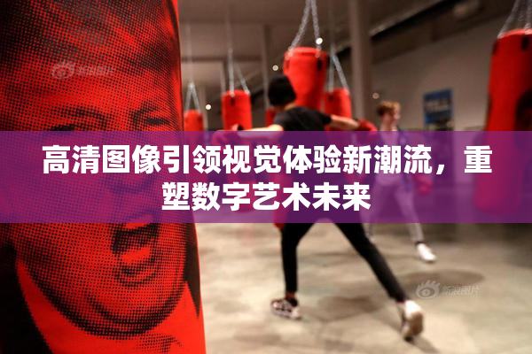 高清图像引领视觉体验新潮流，重塑数字艺术未来