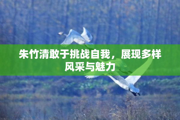 朱竹清敢于挑战自我，展现多样风采与魅力