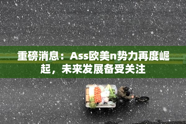 重磅消息：Ass欧美n势力再度崛起，未来发展备受关注