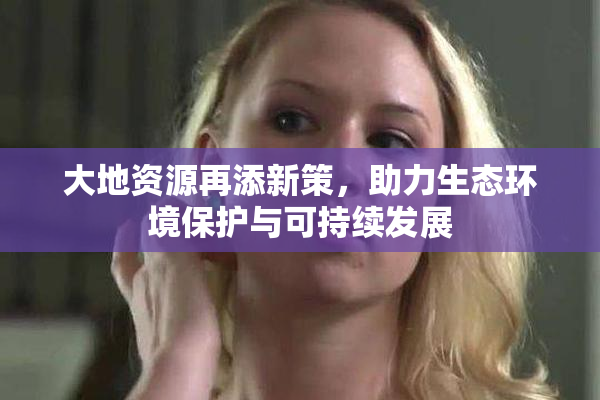 大地资源再添新策，助力生态环境保护与可持续发展