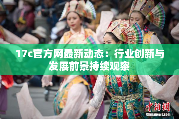 17c官方网最新动态：行业创新与发展前景持续观察