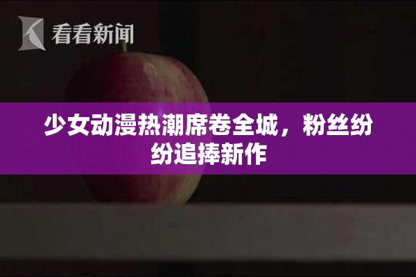 少女动漫热潮席卷全城，粉丝纷纷追捧新作