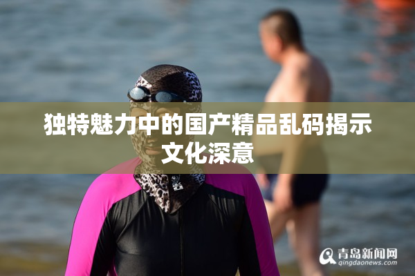 独特魅力中的国产精品乱码揭示文化深意