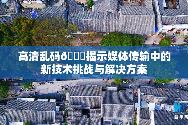 高清乱码🔞揭示媒体传输中的新技术挑战与解决方案