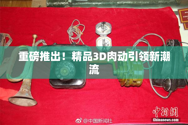 重磅推出！精品3D肉动引领新潮流