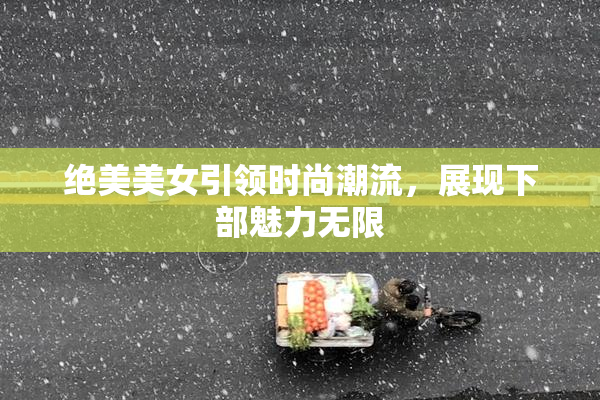 绝美美女引领时尚潮流，展现下部魅力无限