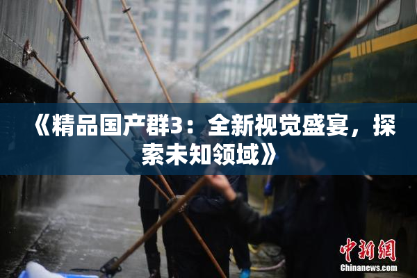 《精品国产群3：全新视觉盛宴，探索未知领域》