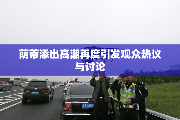 荫蒂添出高潮再度引发观众热议与讨论