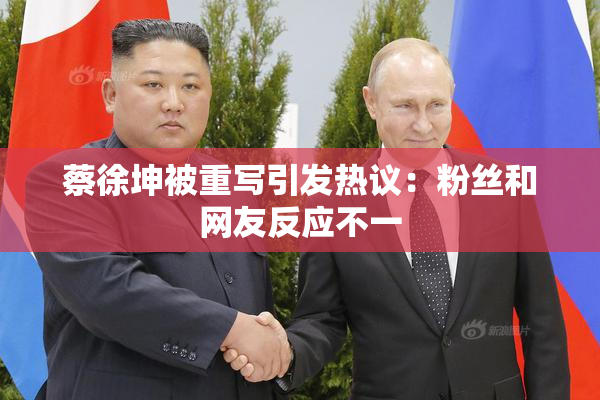 蔡徐坤被重写引发热议：粉丝和网友反应不一