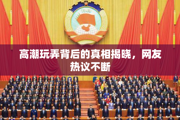 高潮玩弄背后的真相揭晓，网友热议不断