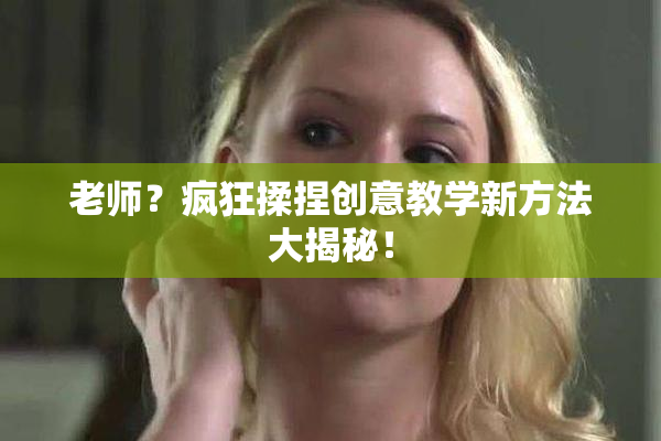 老师？疯狂揉捏创意教学新方法大揭秘！