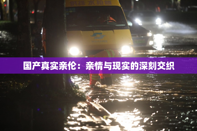 国产真实亲伦：亲情与现实的深刻交织