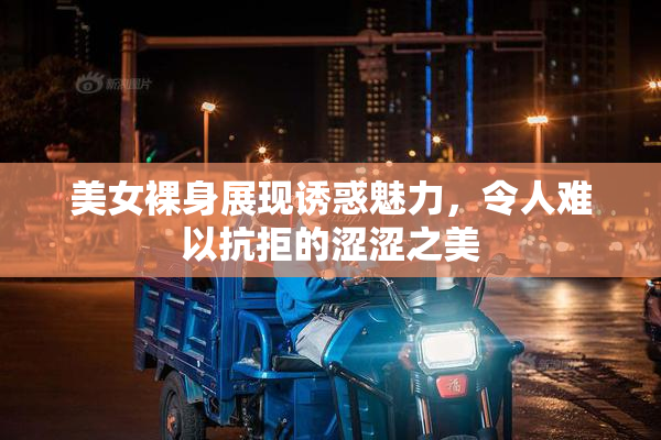 美女裸身展现诱惑魅力，令人难以抗拒的涩涩之美