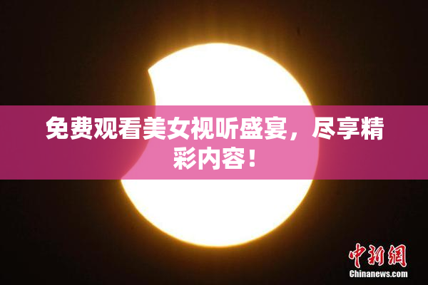 免费观看美女视听盛宴，尽享精彩内容！