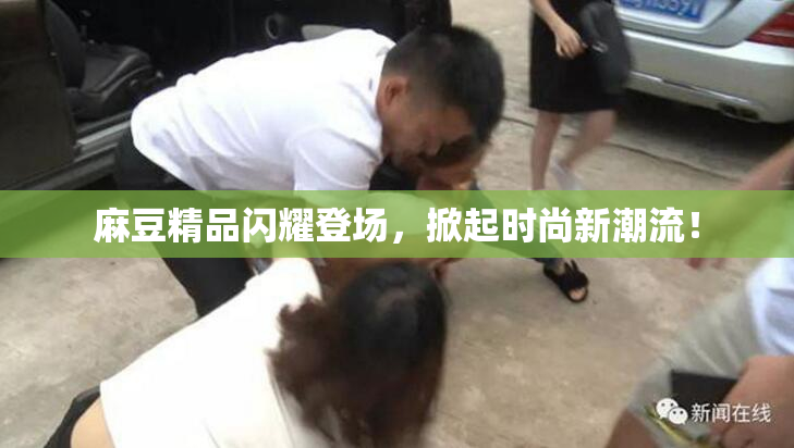 麻豆精品闪耀登场，掀起时尚新潮流！