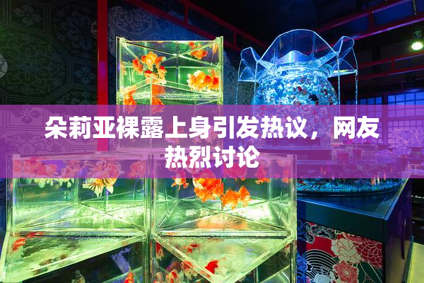 朵莉亚裸露上身引发热议，网友热烈讨论