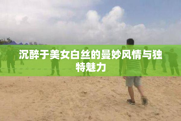 沉醉于美女白丝的曼妙风情与独特魅力