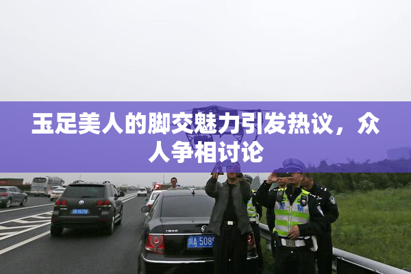 玉足美人的脚交魅力引发热议，众人争相讨论