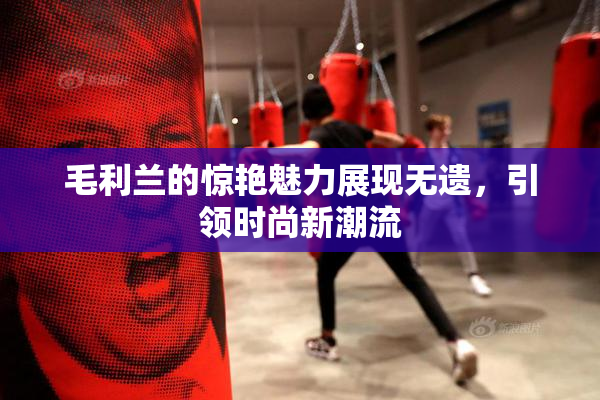毛利兰的惊艳魅力展现无遗，引领时尚新潮流