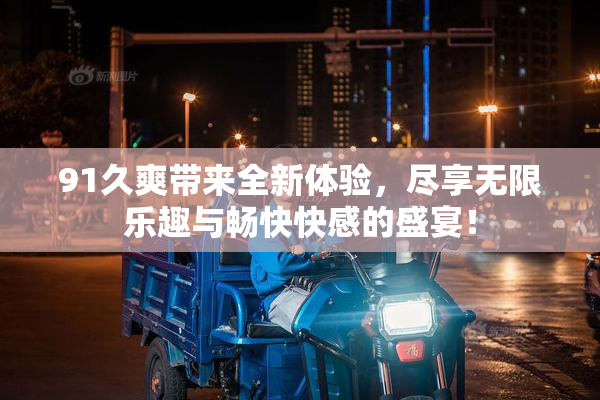 91久爽带来全新体验，尽享无限乐趣与畅快快感的盛宴！