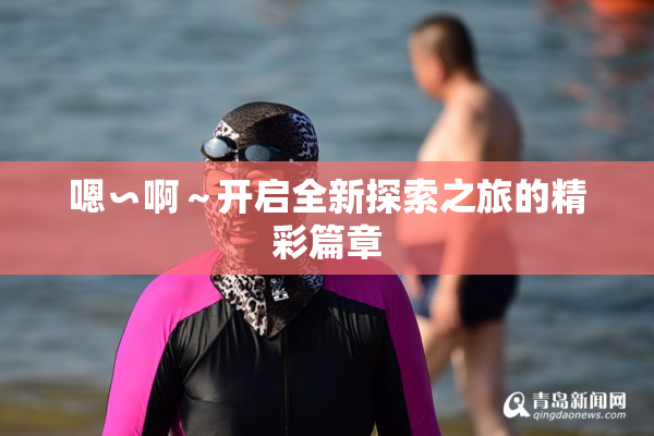 嗯∽啊～开启全新探索之旅的精彩篇章