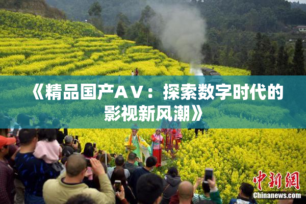 《精品国产AⅤ：探索数字时代的影视新风潮》