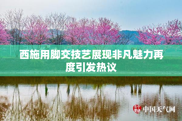 西施用脚交技艺展现非凡魅力再度引发热议