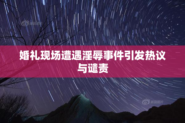婚礼现场遭遇淫辱事件引发热议与谴责