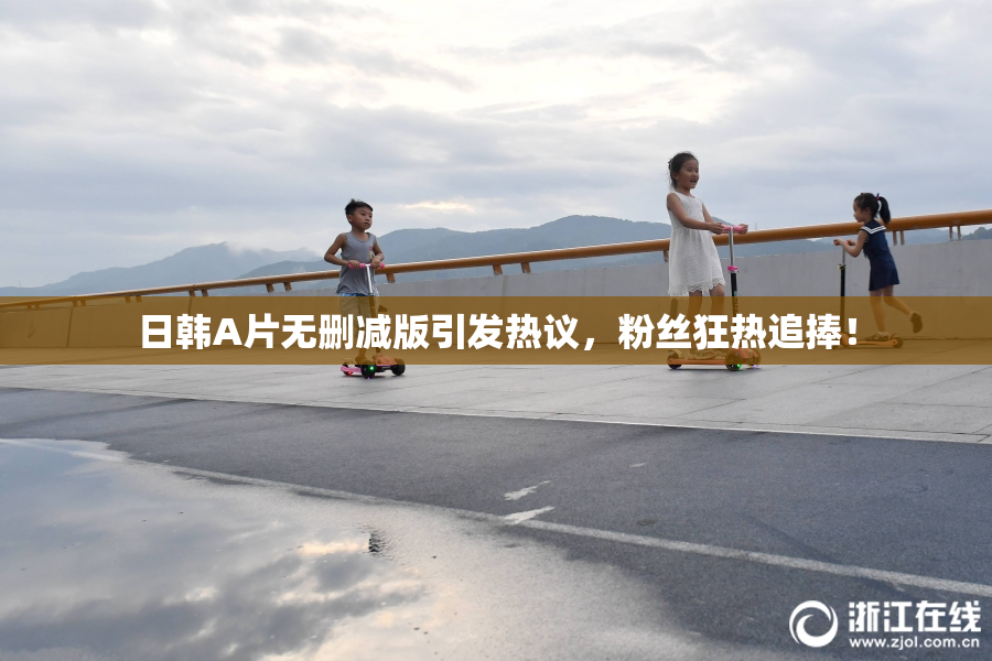 日韩A片无删减版引发热议，粉丝狂热追捧！