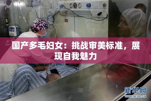 国产多毛妇女：挑战审美标准，展现自我魅力