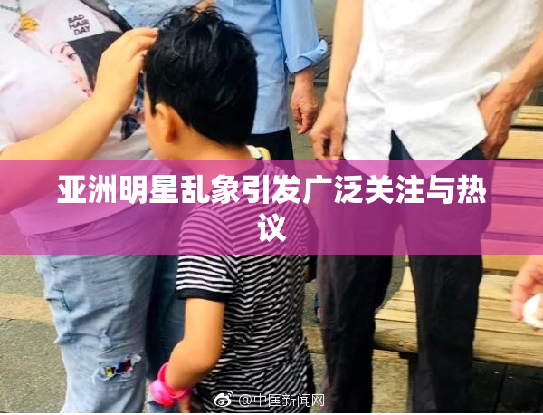 亚洲明星乱象引发广泛关注与热议