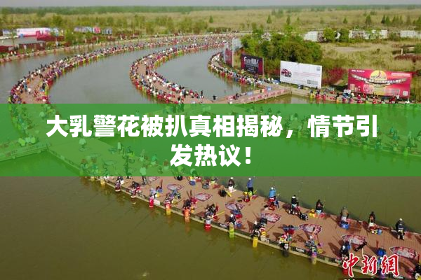 大乳警花被扒真相揭秘，情节引发热议！