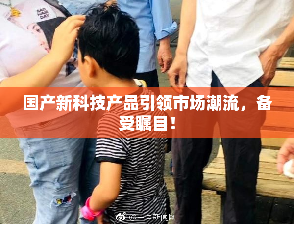 国产新科技产品引领市场潮流，备受瞩目！