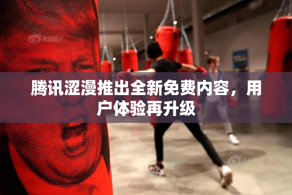 腾讯涩漫推出全新免费内容，用户体验再升级