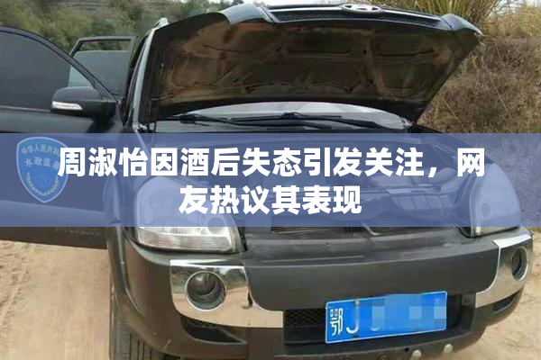 周淑怡因酒后失态引发关注，网友热议其表现