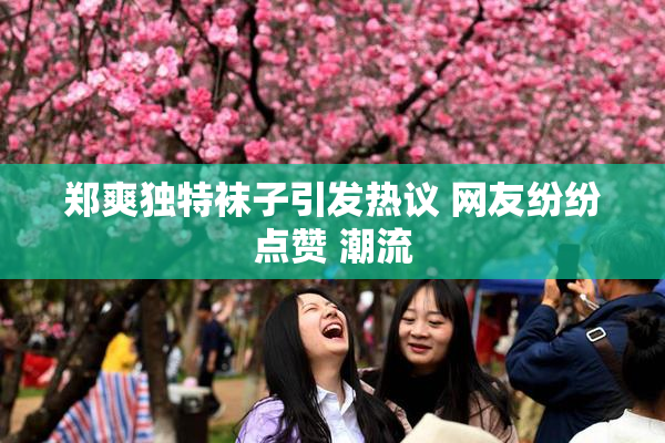 郑爽独特袜子引发热议 网友纷纷点赞 潮流