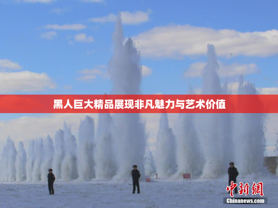 黑人巨大精品展现非凡魅力与艺术价值