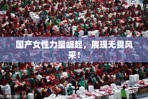 国产女性力量崛起，展现无畏风采！