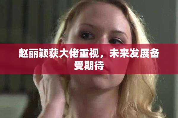 赵丽颖获大佬重视，未来发展备受期待