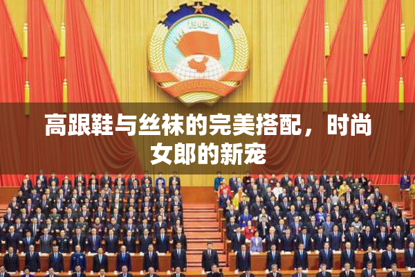 高跟鞋与丝袜的完美搭配，时尚女郎的新宠