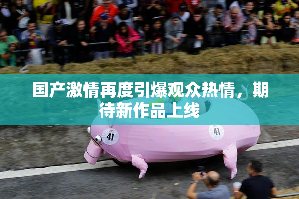 国产激情再度引爆观众热情，期待新作品上线