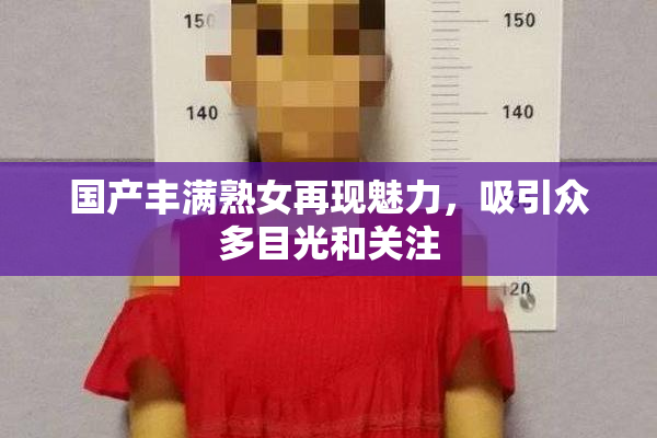 国产丰满熟女再现魅力，吸引众多目光和关注