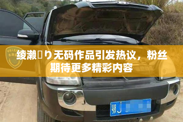 绫濑✿り无码作品引发热议，粉丝期待更多精彩内容