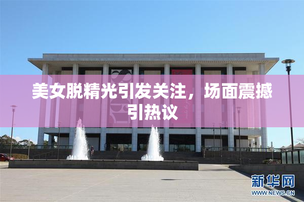 美女脱精光引发关注，场面震撼引热议